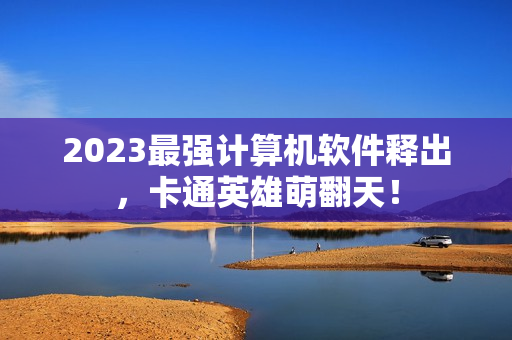 2023最强计算机软件释出，卡通英雄萌翻天！