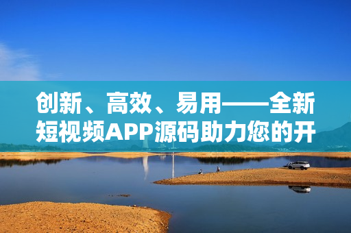创新、高效、易用——全新短视频APP源码助力您的开发