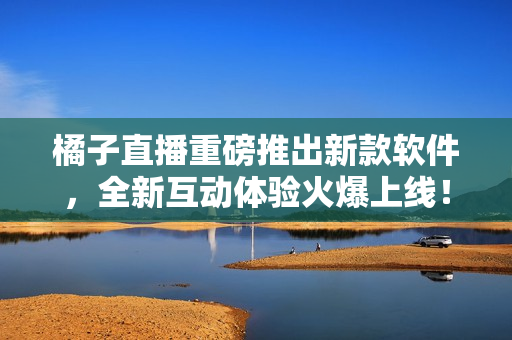 橘子直播重磅推出新款软件，全新互动体验火爆上线！