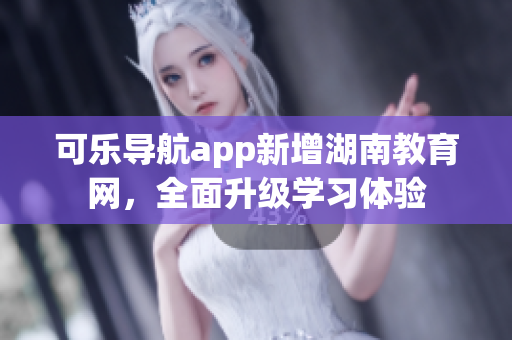 可乐导航app新增湖南教育网，全面升级学习体验
