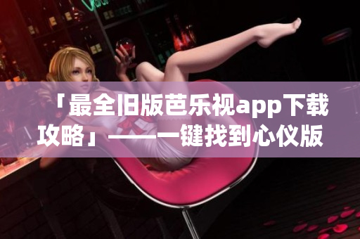 「最全旧版芭乐视app下载攻略」——一键找到心仪版本