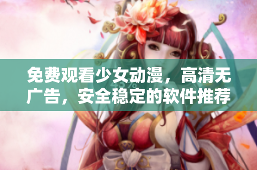 免费观看少女动漫，高清无广告，安全稳定的软件推荐！