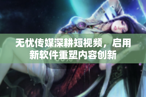 无忧传媒深耕短视频，启用新软件重塑内容创新
