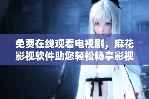 免费在线观看电视剧，麻花影视软件助您轻松畅享影视娱乐