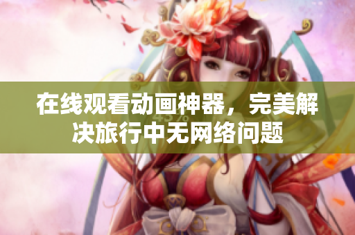 在线观看动画神器，完美解决旅行中无网络问题