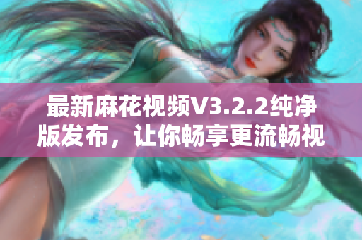最新麻花视频V3.2.2纯净版发布，让你畅享更流畅视频观看体验