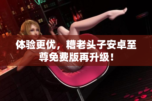 体验更优，糟老头子安卓至尊免费版再升级！
