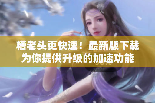 糟老头更快速！最新版下载为你提供升级的加速功能