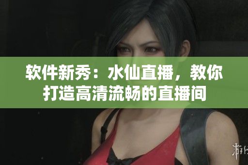 软件新秀：水仙直播，教你打造高清流畅的直播间