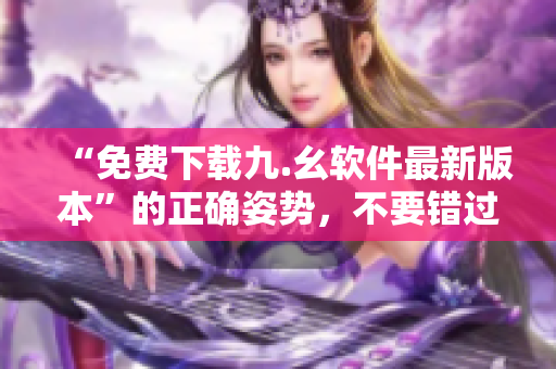 “免费下载九.幺软件最新版本”的正确姿势，不要错过！