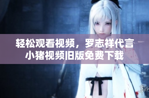 轻松观看视频，罗志祥代言小猪视频旧版免费下载