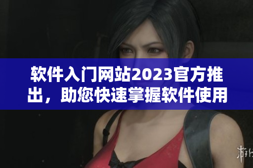 软件入门网站2023官方推出，助您快速掌握软件使用技巧