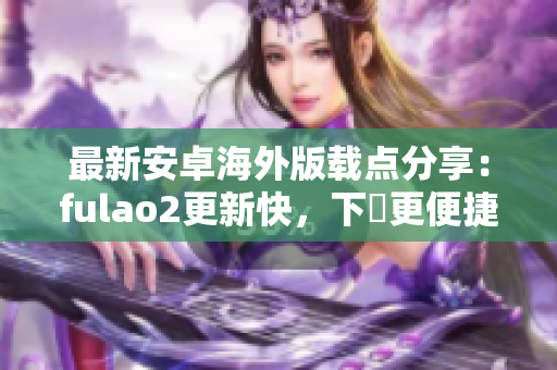 最新安卓海外版载点分享：fulao2更新快，下載更便捷！