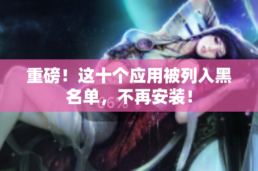 重磅！这十个应用被列入黑名单，不再安装！