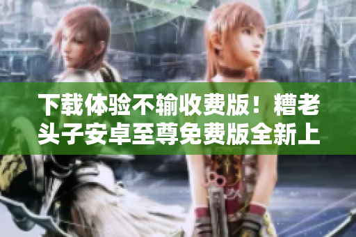 下载体验不输收费版！糟老头子安卓至尊免费版全新上线
