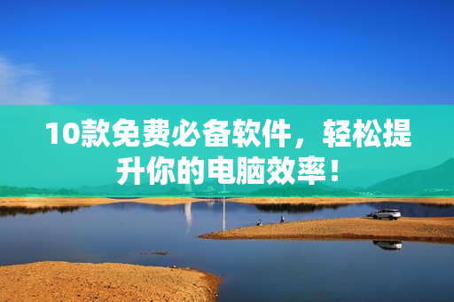 10款免费必备软件，轻松提升你的电脑效率！