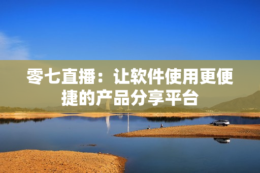 零七直播：让软件使用更便捷的产品分享平台