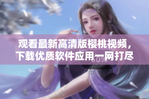 观看最新高清版樱桃视频，下载优质软件应用一网打尽