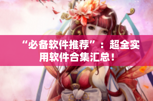 “必备软件推荐”：超全实用软件合集汇总！