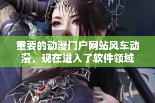 重要的动漫门户网站风车动漫，现在进入了软件领域