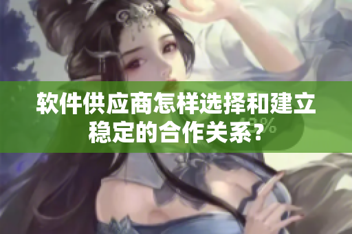 软件供应商怎样选择和建立稳定的合作关系？