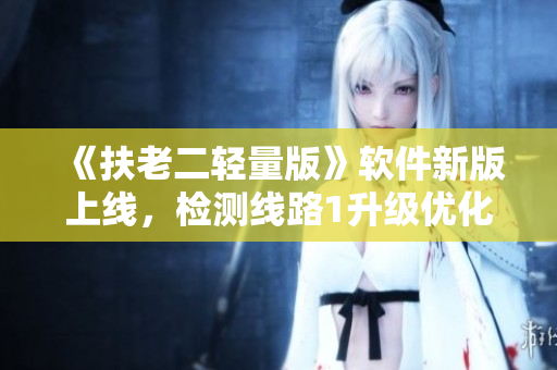 《扶老二轻量版》软件新版上线，检测线路1升级优化