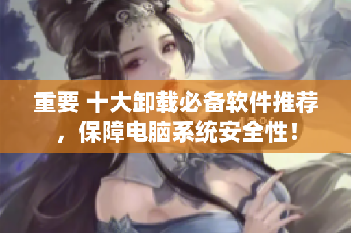 重要 十大卸载必备软件推荐，保障电脑系统安全性！