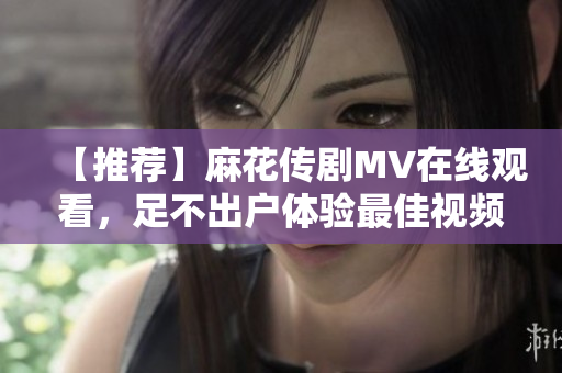 【推荐】麻花传剧MV在线观看，足不出户体验最佳视频播放软件