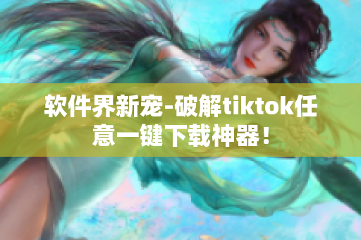 软件界新宠-破解tiktok任意一键下载神器！