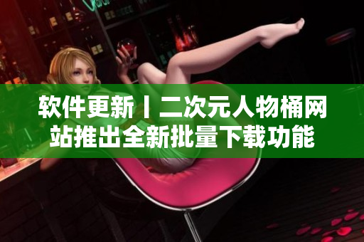 软件更新丨二次元人物桶网站推出全新批量下载功能