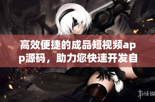 高效便捷的成品短视频app源码，助力您快速开发自己的视频应用！