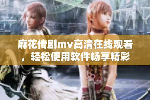 麻花传剧mv高清在线观看，轻松使用软件畅享精彩