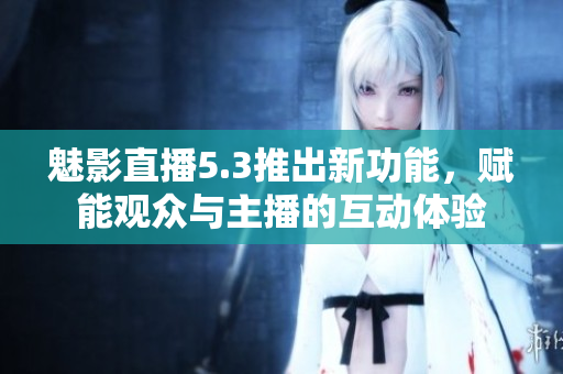 魅影直播5.3推出新功能，赋能观众与主播的互动体验