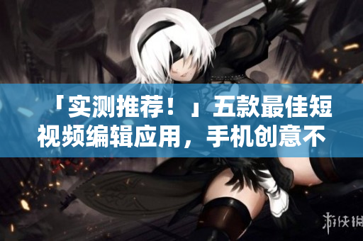 「实测推荐！」五款最佳短视频编辑应用，手机创意不再受限！