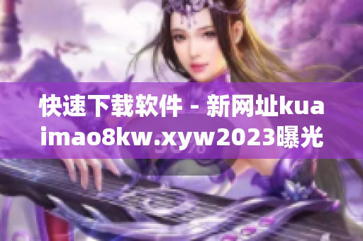 快速下载软件 - 新网址kuaimao8kw.xyw2023曝光！