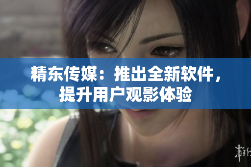 精东传媒：推出全新软件，提升用户观影体验