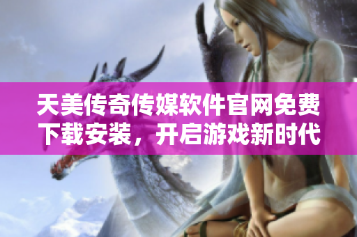 天美传奇传媒软件官网免费下载安装，开启游戏新时代