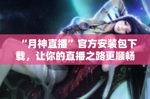 “月神直播”官方安装包下载，让你的直播之路更顺畅