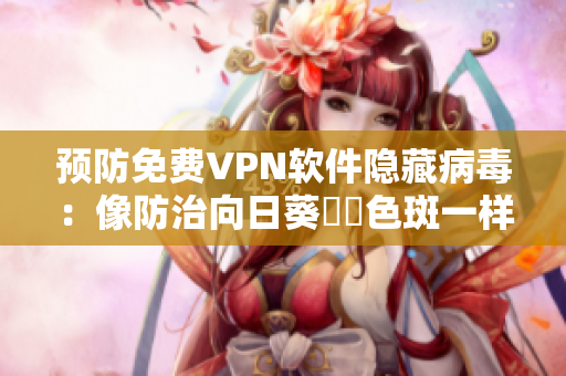 预防免费VPN软件隐藏病毒：像防治向日葵卍卍色斑一样简单