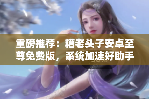 重磅推荐：糟老头子安卓至尊免费版，系统加速好助手！