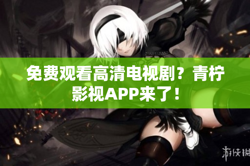 免费观看高清电视剧？青柠影视APP来了！