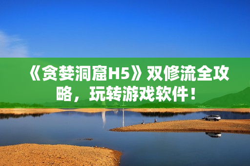 《贪婪洞窟H5》双修流全攻略，玩转游戏软件！
