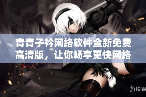 青青子衿网络软件全新免费高清版，让你畅享更快网络体验
