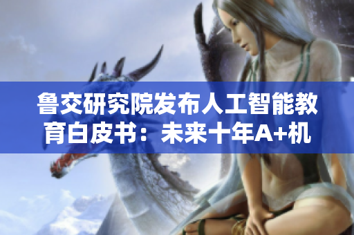 鲁交研究院发布人工智能教育白皮书：未来十年A+机会亿元级别